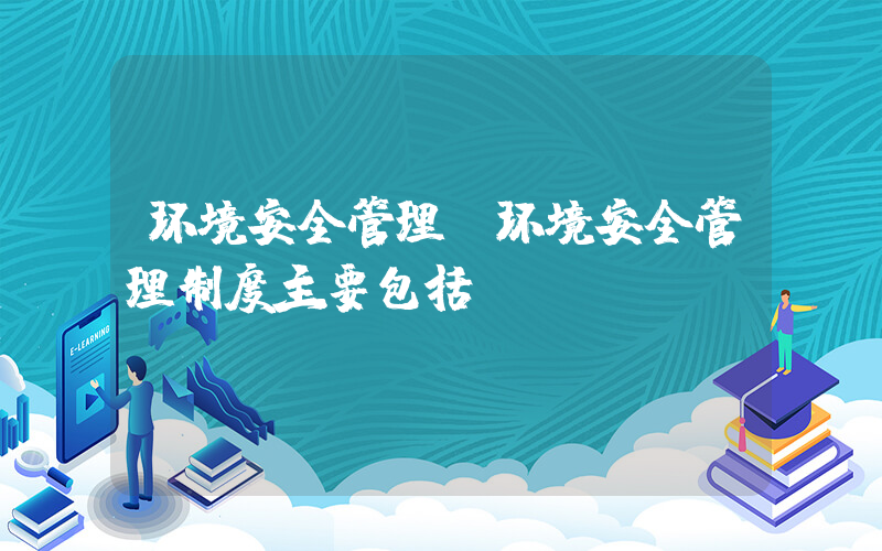 环境安全管理(环境安全管理制度主要包括)