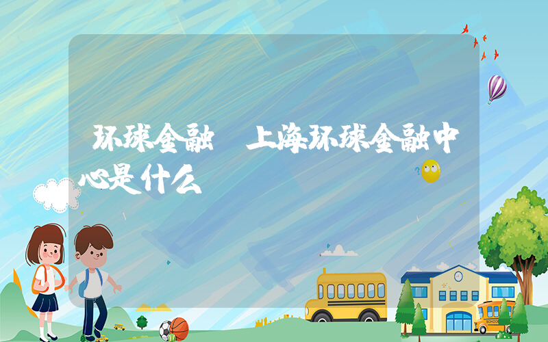 环球金融(上海环球金融中心是什么？)
