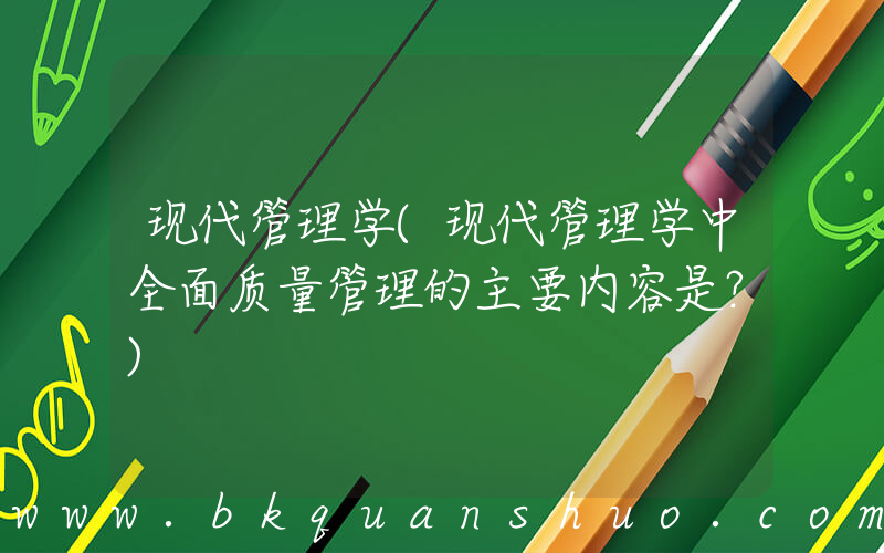 现代管理学(现代管理学中全面质量管理的主要内容是？)