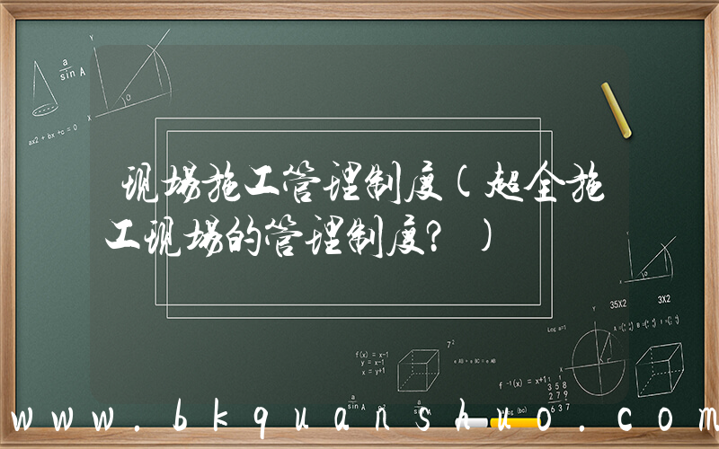 现场施工管理制度(超全施工现场的管理制度？)