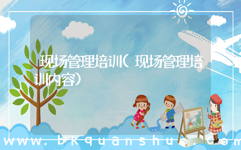 现场管理培训(现场管理培训内容)