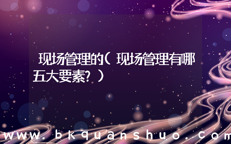 现场管理的(现场管理有哪五大要素？)