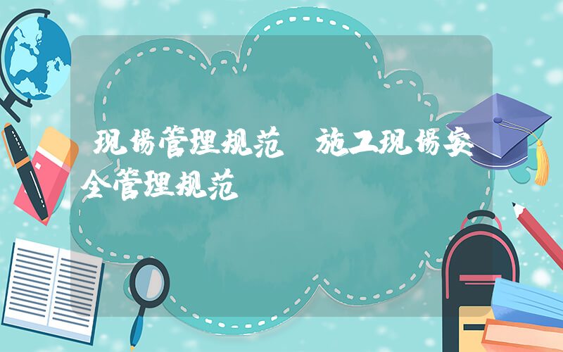 现场管理规范(施工现场安全管理规范？)