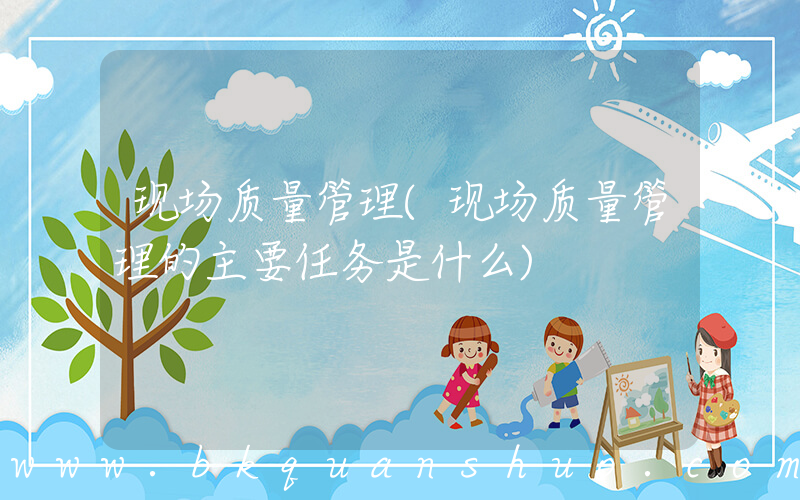 现场质量管理(现场质量管理的主要任务是什么)