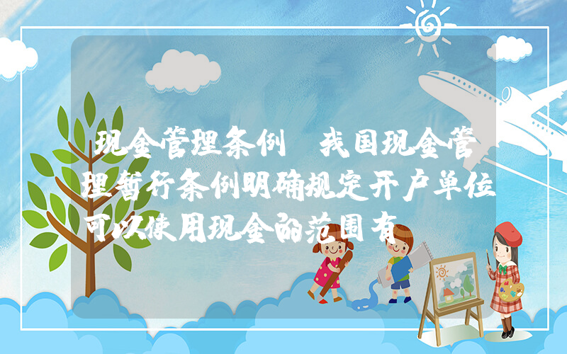 现金管理条例(我国现金管理暂行条例明确规定开户单位可以使用现金的范围有)