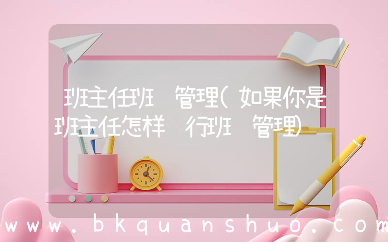 班主任班级管理(如果你是班主任怎样进行班级管理)