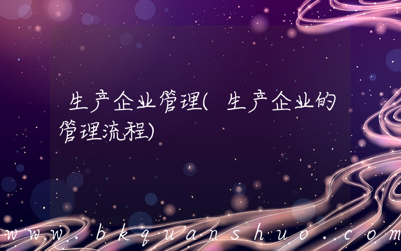 生产企业管理(生产企业的管理流程)