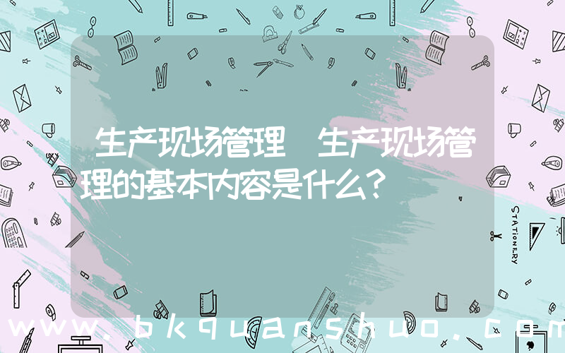 生产现场管理(生产现场管理的基本内容是什么？)