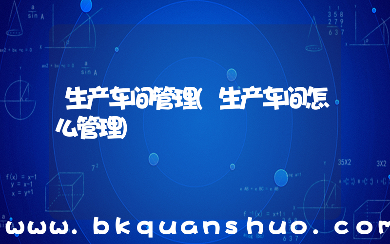 生产车间管理(生产车间怎么管理)