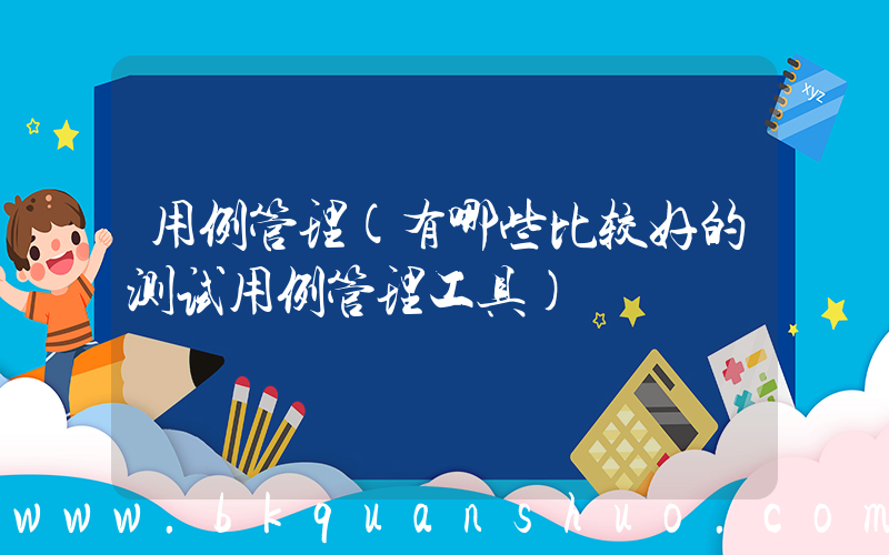 用例管理(有哪些比较好的测试用例管理工具)