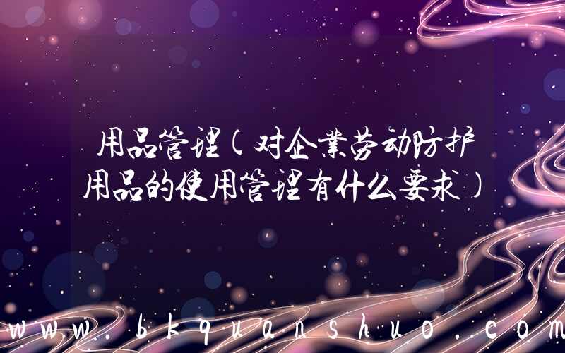 用品管理(对企业劳动防护用品的使用管理有什么要求)