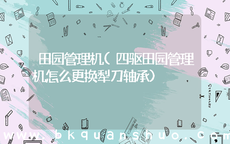 田园管理机(四驱田园管理机怎么更换犁刀轴承)