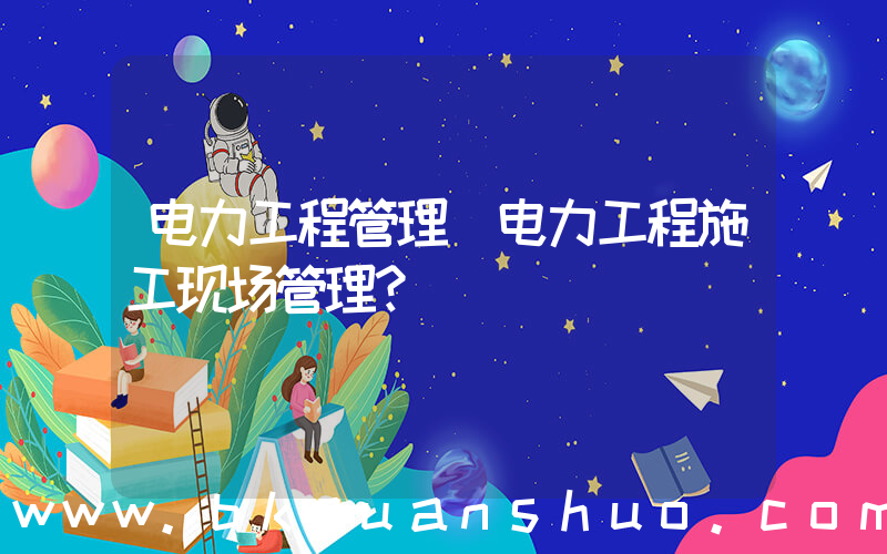 电力工程管理(电力工程施工现场管理？)