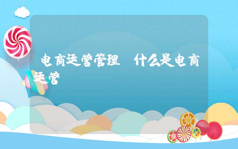 电商运营管理(什么是电商运营)