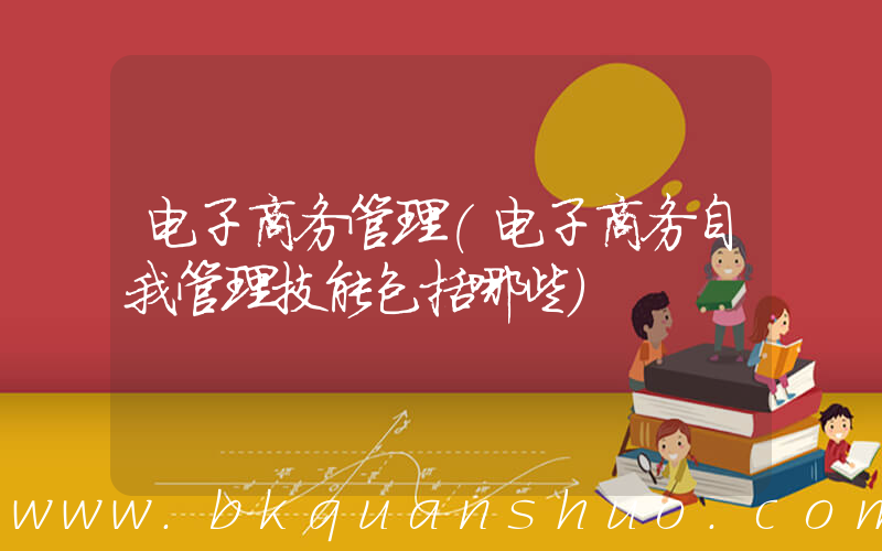 电子商务管理(电子商务自我管理技能包括哪些)
