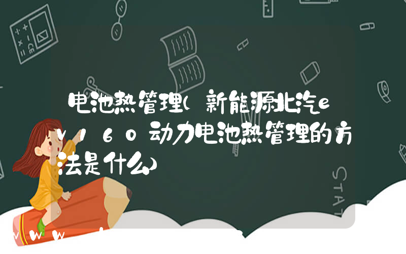 电池热管理(新能源北汽ev160动力电池热管理的方法是什么)