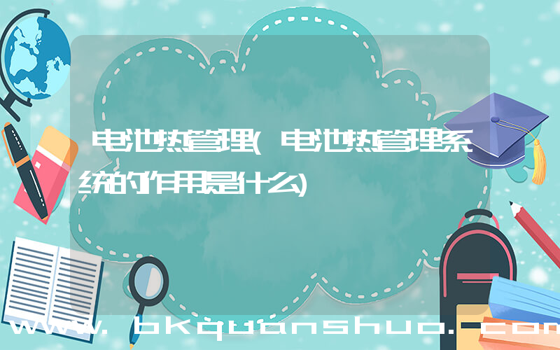 电池热管理(电池热管理系统的作用是什么)