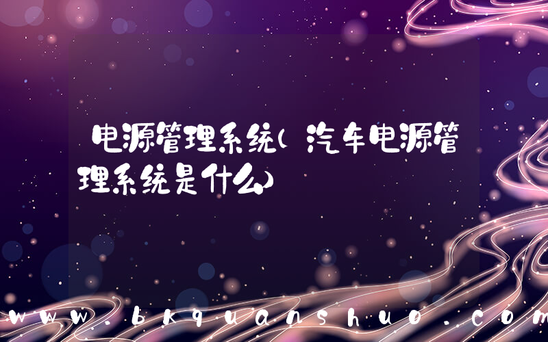 电源管理系统(汽车电源管理系统是什么)