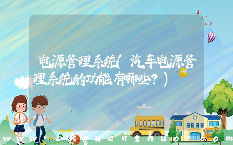 电源管理系统(汽车电源管理系统的功能有哪些？)