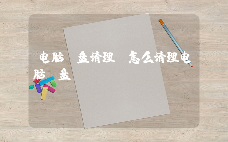 电脑c盘清理(怎么清理电脑c盘)