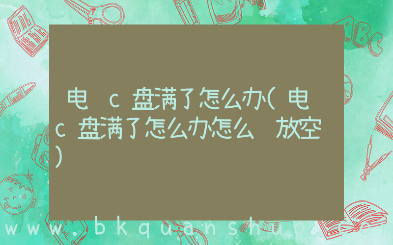 电脑c盘满了怎么办(电脑c盘满了怎么办怎么释放空间)