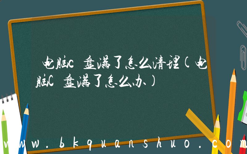 电脑c盘满了怎么清理(电脑C盘满了怎么办)