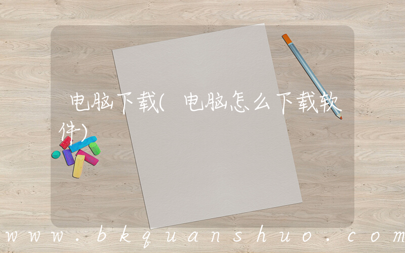 电脑下载(电脑怎么下载软件)
