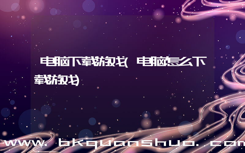 电脑下载游戏(电脑怎么下载游戏)