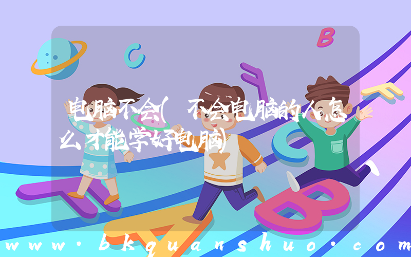 电脑不会(不会电脑的人怎么才能学好电脑)