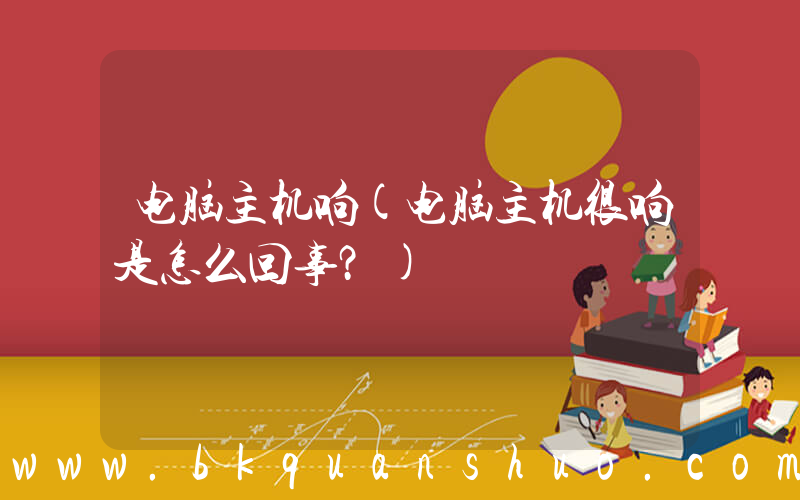 电脑主机响(电脑主机很响是怎么回事？)