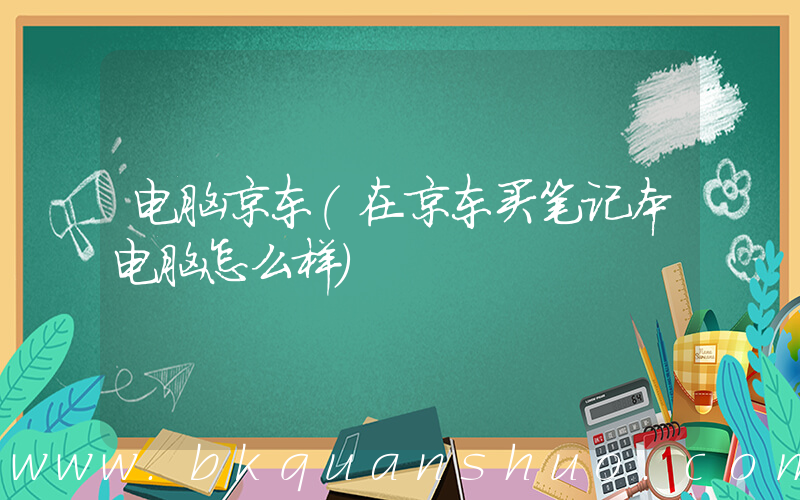 电脑京东(在京东买笔记本电脑怎么样)