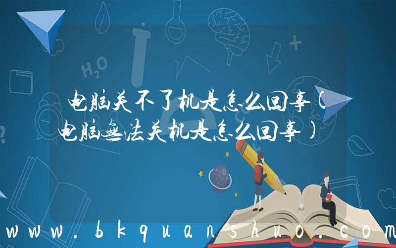 电脑关不了机是怎么回事(电脑无法关机是怎么回事)