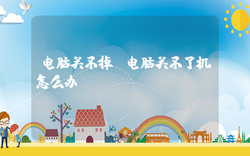 电脑关不掉(电脑关不了机怎么办)