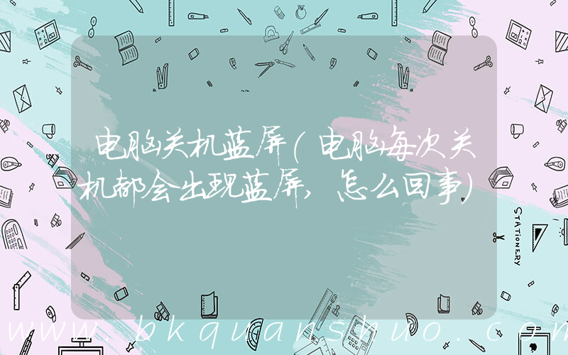 电脑关机蓝屏(电脑每次关机都会出现蓝屏,怎么回事)