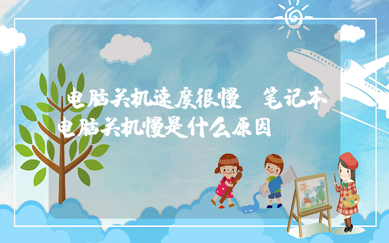 电脑关机速度很慢(笔记本电脑关机慢是什么原因)
