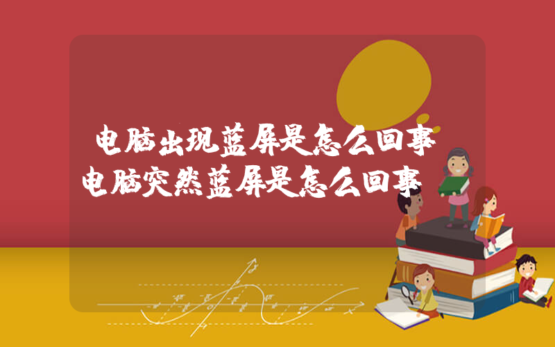 电脑出现蓝屏是怎么回事(电脑突然蓝屏是怎么回事)