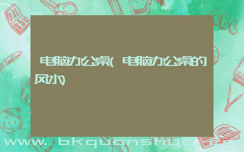 电脑办公桌(电脑办公桌的风水)