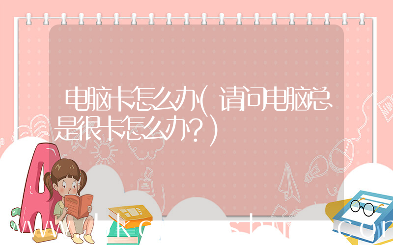 电脑卡怎么办(请问电脑总是很卡怎么办？)
