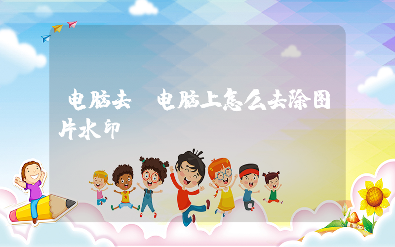 电脑去(电脑上怎么去除图片水印)