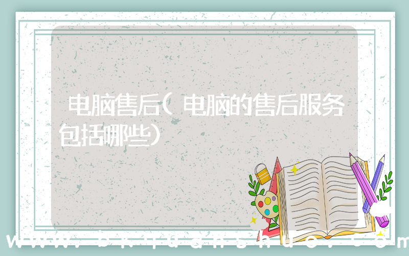 电脑售后(电脑的售后服务包括哪些)