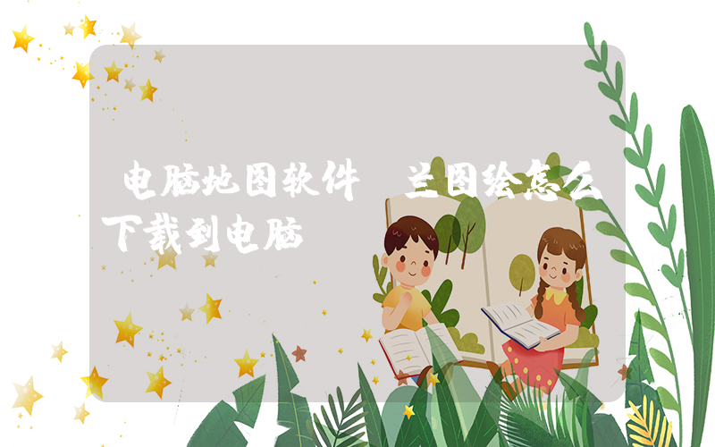 电脑地图软件(兰图绘怎么下载到电脑)
