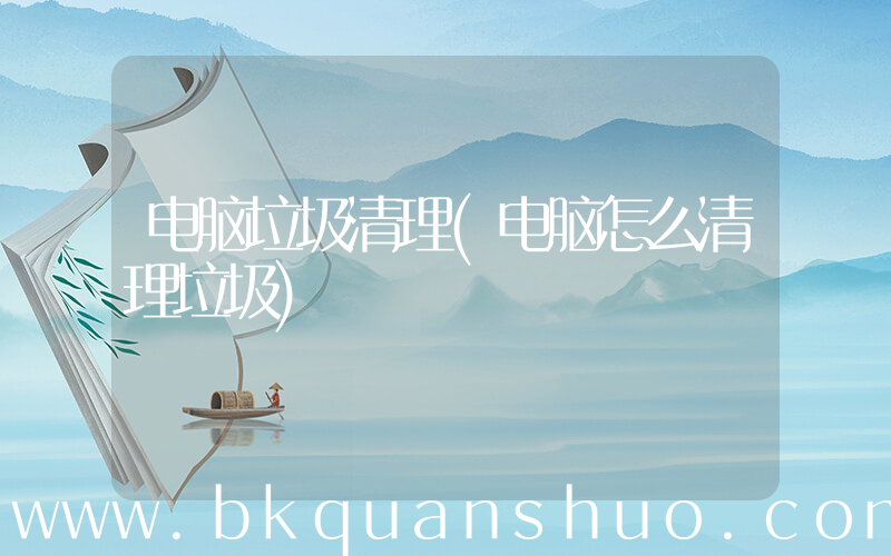 电脑垃圾清理(电脑怎么清理垃圾)