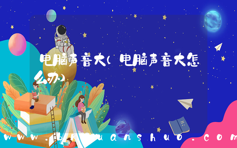 电脑声音大(电脑声音大怎么办)