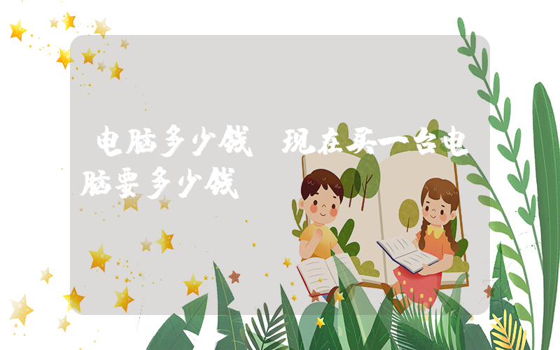 电脑多少钱(现在买一台电脑要多少钱)