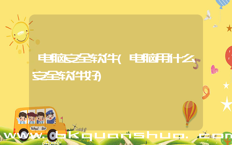 电脑安全软件(电脑用什么安全软件好)