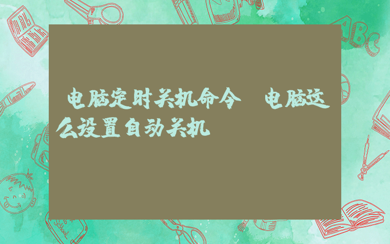 电脑定时关机命令(电脑这么设置自动关机)