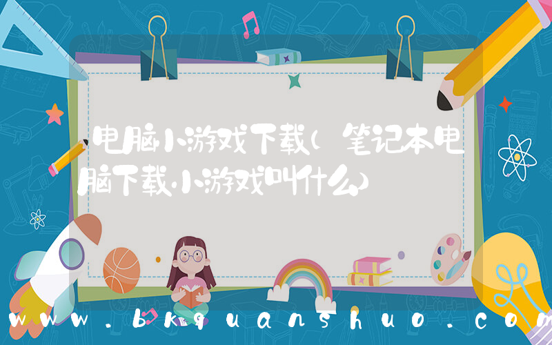 电脑小游戏下载(笔记本电脑下载小游戏叫什么)