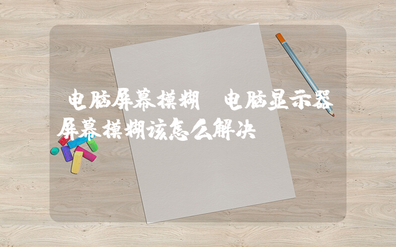电脑屏幕模糊(电脑显示器屏幕模糊该怎么解决)