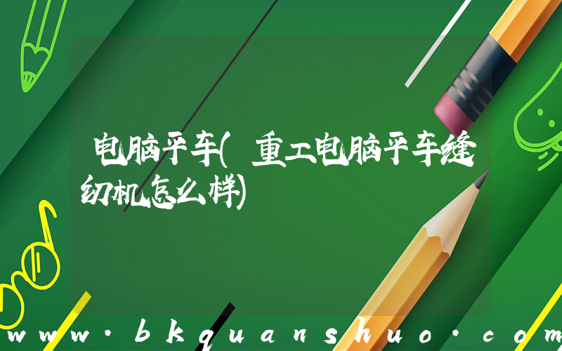 电脑平车(重工电脑平车缝纫机怎么样)