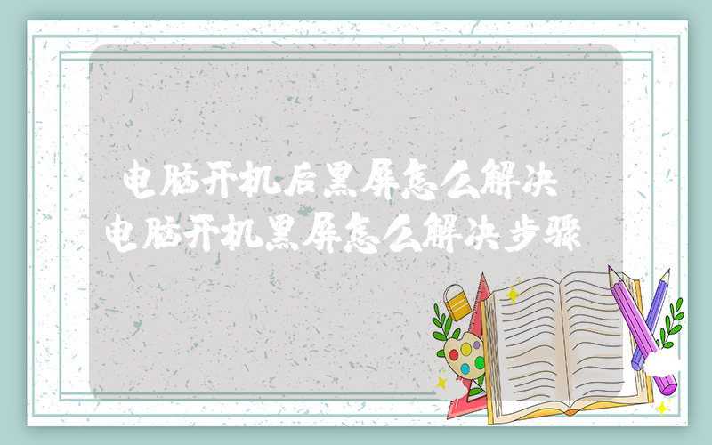 电脑开机后黑屏怎么解决(电脑开机黑屏怎么解决步骤)